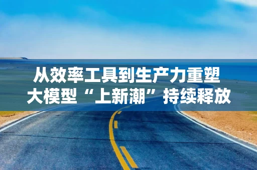从效率工具到生产力重塑 大模型“上新潮”持续释放人工智能潜力