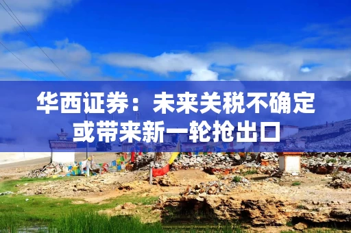 华西证券：未来关税不确定或带来新一轮抢出口