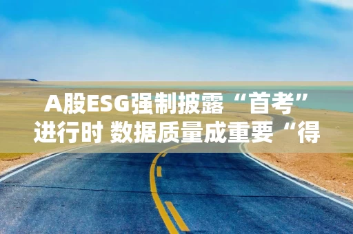 A股ESG强制披露“首考”进行时 数据质量成重要“得分点”