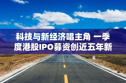 科技与新经济唱主角 一季度港股IPO募资创近五年新高