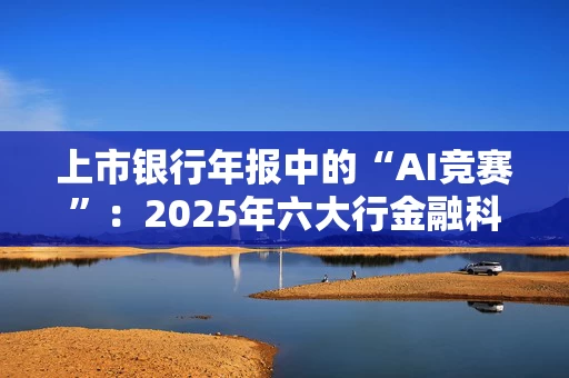 上市银行年报中的“AI竞赛”:2025年六大行金融科技总投入超1300亿元,场景落地与风险挑战并存