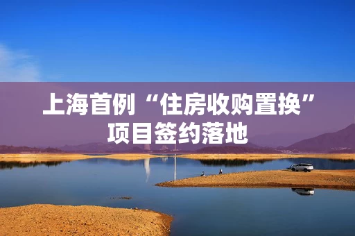 上海首例“住房收购置换”项目签约落地