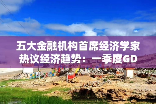 五大金融机构首席经济学家热议经济趋势:一季度GDP增速有望达到5%左右