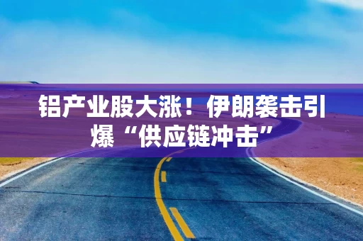 铝产业股大涨!伊朗袭击引爆“供应链冲击”