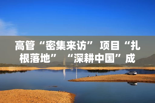 高管“密集来访” 项目“扎根落地” “深耕中国”成跨国企业战略发展“必选项”