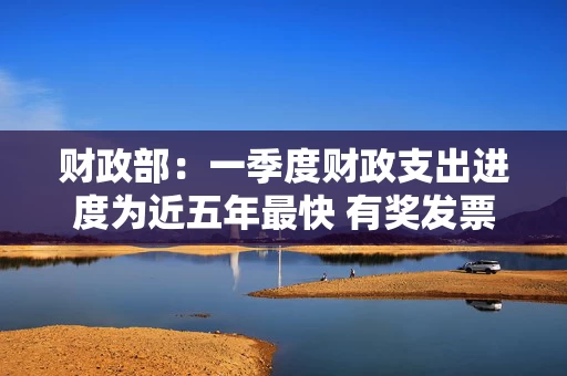 财政部：一季度财政支出进度为近五年最快 有奖发票试点工作已投放奖金36.8亿元