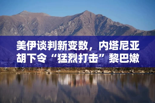 美伊谈判新变数，内塔尼亚胡下令“猛烈打击”黎巴嫩