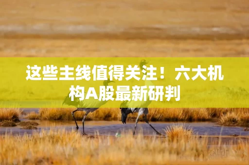 这些主线值得关注！六大机构A股最新研判