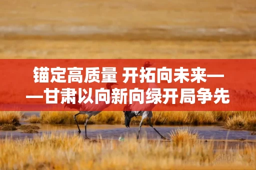 锚定高质量 开拓向未来——甘肃以向新向绿开局争先