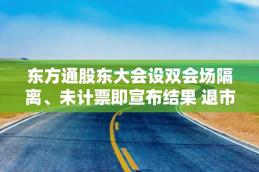 东方通股东大会设双会场隔离、未计票即宣布结果 退市公司股东权益谁来保障?