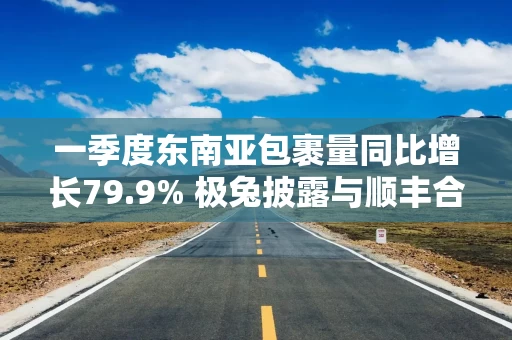 一季度东南亚包裹量同比增长79.9% 极兔披露与顺丰合作已推进:高管协同小组每1至2周沟通一次