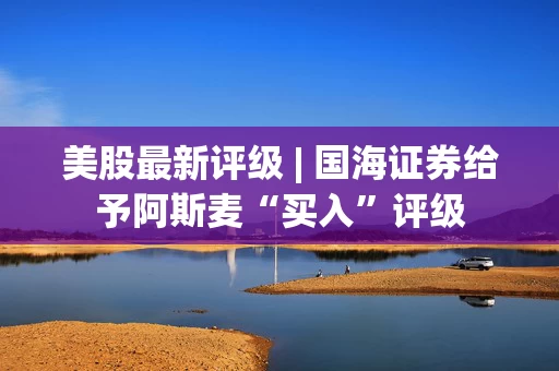 美股最新评级 | 国海证券给予阿斯麦“买入”评级