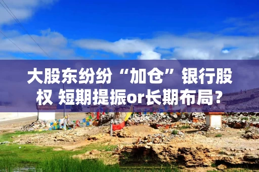 大股东纷纷“加仓”银行股权 短期提振or长期布局?