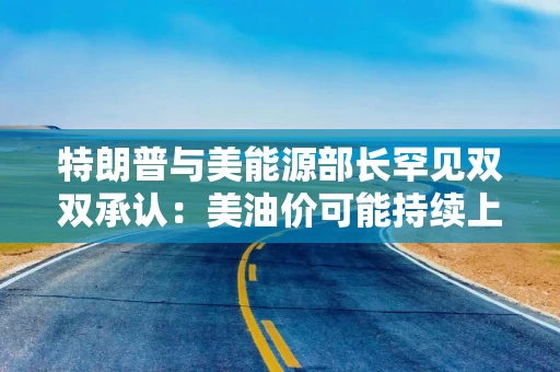 特朗普与美能源部长罕见双双承认:美油价可能持续上涨