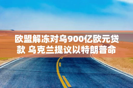 欧盟解冻对乌900亿欧元贷款 乌克兰提议以特朗普命名争议区域