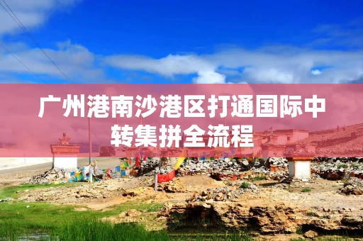 广州港南沙港区打通国际中转集拼全流程