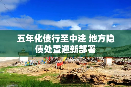 五年化债行至中途 地方隐债处置迎新部署