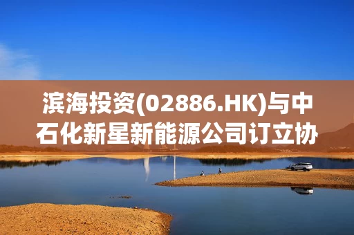 滨海投资(02886.HK)与中石化新星新能源公司订立协同发展清洁能源产业的战略合作协议