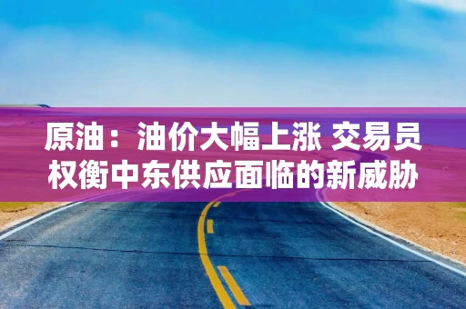 原油:油价大幅上涨 交易员权衡中东供应面临的新威胁