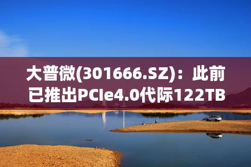 大普微(301666.SZ):此前已推出PCIe4.0代际122TB容量产品与PCIe5.0代际256TB容量产品
