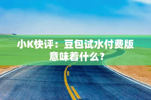 小K快评：豆包试水付费版 意味着什么？