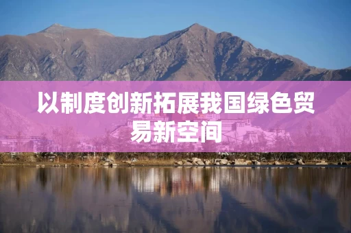 以制度创新拓展我国绿色贸易新空间