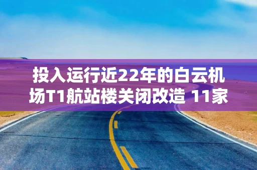 投入运行近22年的白云机场T1航站楼关闭改造 11家航司全部转场至T3运营