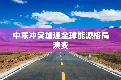 中东冲突加速全球能源格局演变