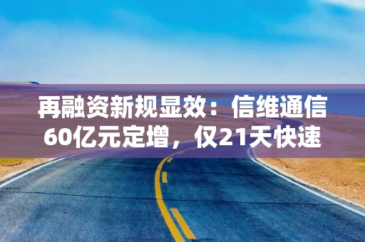 再融资新规显效：信维通信60亿元定增，仅21天快速通关！审核过会有这些看点