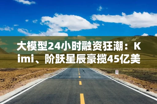 大模型24小时融资狂潮：Kimi、阶跃星辰豪揽45亿美金，百模大战下估值剧烈分化