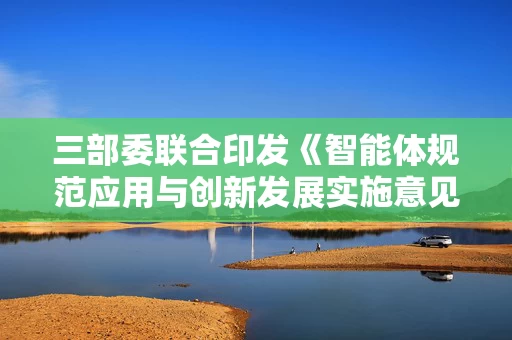 三部委联合印发《智能体规范应用与创新发展实施意见》