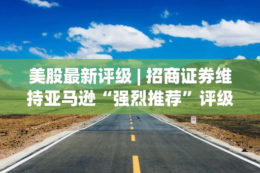 美股最新评级 | 招商证券维持亚马逊“强烈推荐”评级