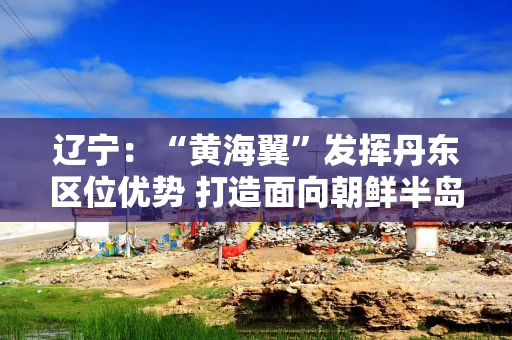 辽宁:“黄海翼”发挥丹东区位优势 打造面向朝鲜半岛和东北亚的海洋开放合作门户