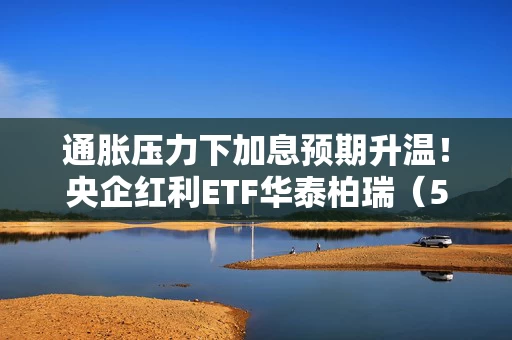 通胀压力下加息预期升温!央企红利ETF华泰柏瑞(561580)震荡市表现韧性突出