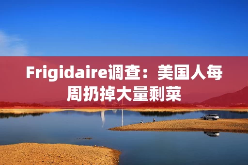 Frigidaire调查:美国人每周扔掉大量剩菜