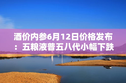 酒价内参6月12日价格发布:五粮液普五八代小幅下跌1元,失守800元整数大关