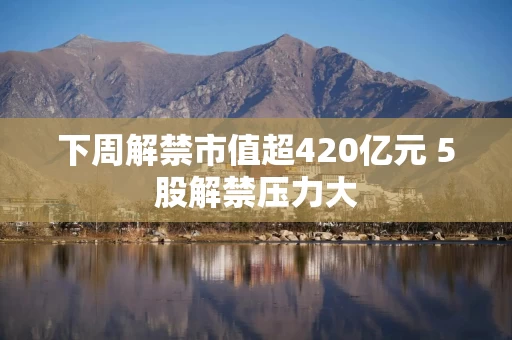 下周解禁市值超420亿元 5股解禁压力大