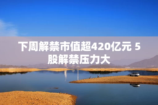 下周解禁市值超420亿元 5股解禁压力大