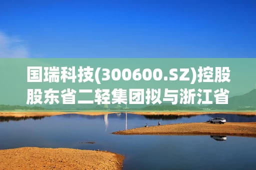 国瑞科技(300600.SZ)控股股东省二轻集团拟与浙江省机电集团进行战略性重组