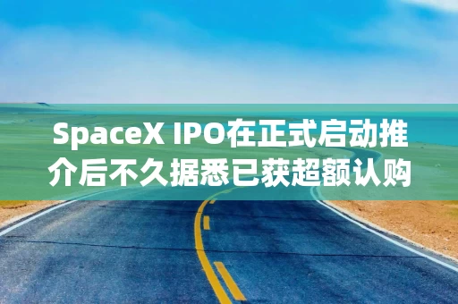 SpaceX IPO在正式启动推介后不久据悉已获超额认购
