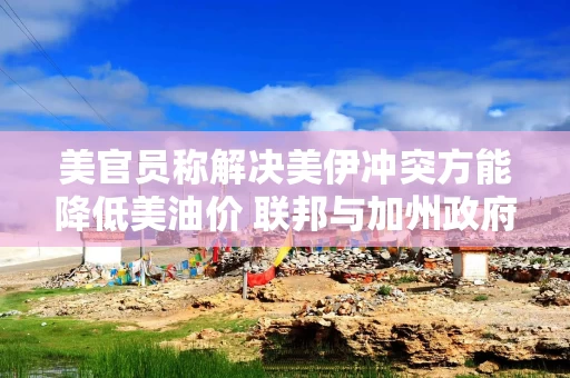 美官员称解决美伊冲突方能降低美油价 联邦与加州政府矛盾加剧
