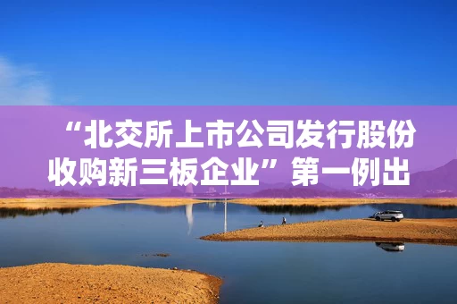 “北交所上市公司发行股份收购新三板企业”第一例出炉