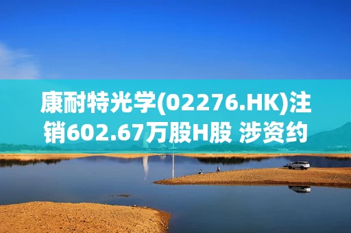 康耐特光学(02276.HK)注销602.67万股H股 涉资约2.68亿港元
