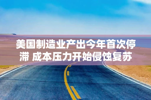 美国制造业产出今年首次停滞 成本压力开始侵蚀复苏势头
