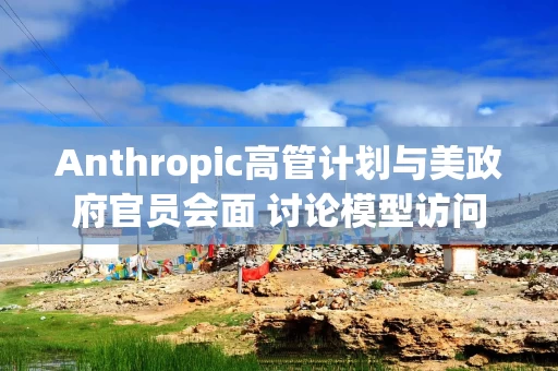 Anthropic高管计划与美政府官员会面 讨论模型访问限制