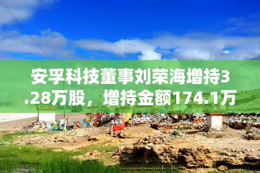 安孚科技董事刘荣海增持3.28万股,增持金额174.1万元