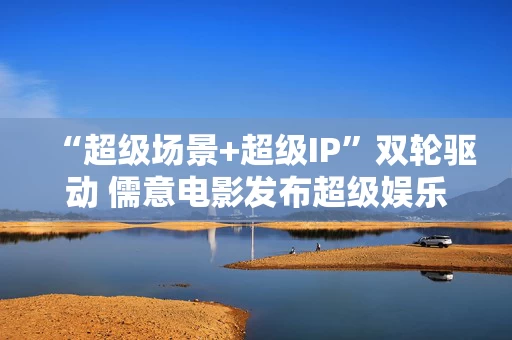 “超级场景+超级IP”双轮驱动 儒意电影发布超级娱乐空间战略2.0
