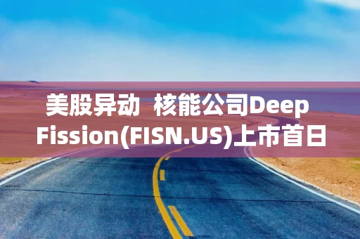 美股异动 核能公司Deep Fission(FISN.US)上市首日受热捧 股价一度触发熔断