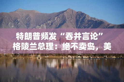 特朗普频发“吞并言论” 格陵兰总理：绝不卖岛，美国不尊重我们！