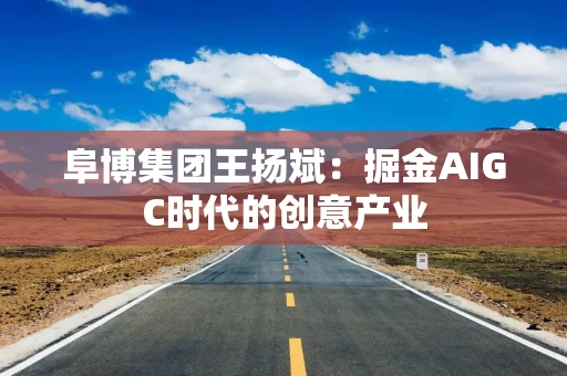 阜博集团王扬斌：掘金AIGC时代的创意产业